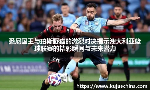 悉尼国王与珀斯野猫的激烈对决揭示澳大利亚篮球联赛的精彩瞬间与未来潜力